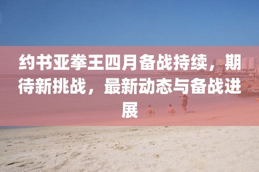約書亞拳王四月備戰(zhàn)持續(xù)，期待新挑戰(zhàn)，最新動態(tài)與備戰(zhàn)進展