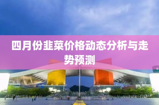 四月份韭菜價格動態(tài)分析與走勢預(yù)測