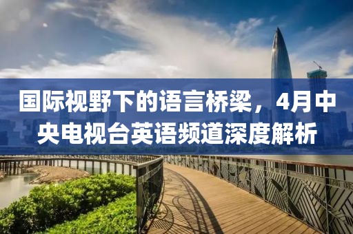 國際視野下的語言橋梁，4月中央電視臺英語頻道深度解析