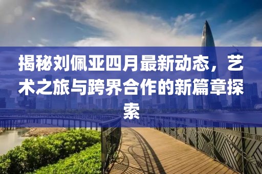 揭秘劉佩亞四月最新動態(tài)，藝術之旅與跨界合作的新篇章探索