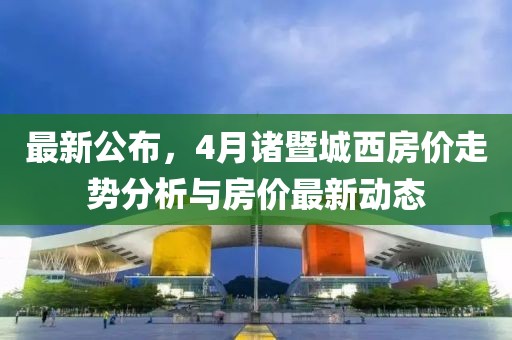 最新公布，4月諸暨城西房?jī)r(jià)走勢(shì)分析與房?jī)r(jià)最新動(dòng)態(tài)