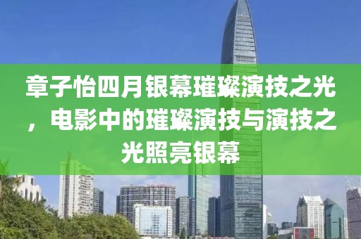 章子怡四月銀幕璀璨演技之光，電影中的璀璨演技與演技之光照亮銀幕