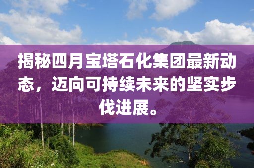 揭秘四月寶塔石化集團(tuán)最新動(dòng)態(tài)，邁向可持續(xù)未來的堅(jiān)實(shí)步伐進(jìn)展。