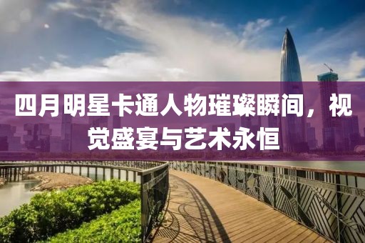 四月明星卡通人物璀璨瞬間，視覺盛宴與藝術永恒