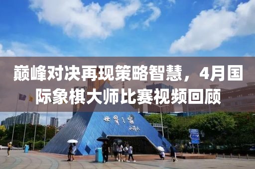 巔峰對(duì)決再現(xiàn)策略智慧，4月國(guó)際象棋大師比賽視頻回顧