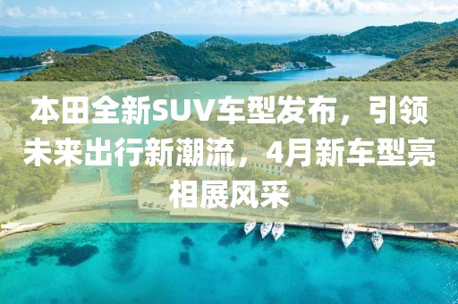 本田全新SUV車型發(fā)布，引領(lǐng)未來出行新潮流，4月新車型亮相展風(fēng)采