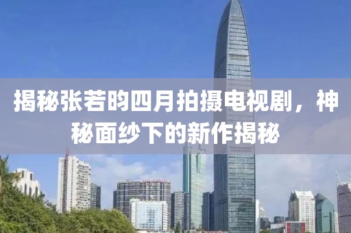 揭秘張若昀四月拍攝電視劇，神秘面紗下的新作揭秘