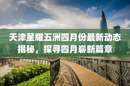 天津星耀五洲四月份最新動(dòng)態(tài)揭秘，探尋四月嶄新篇章