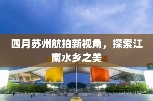 四月蘇州航拍新視角，探索江南水鄉(xiāng)之美