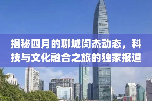 揭秘四月的聊城閔杰動(dòng)態(tài)，科技與文化融合之旅的獨(dú)家報(bào)道