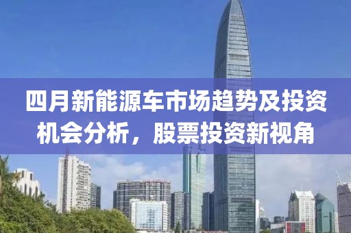 四月新能源車市場(chǎng)趨勢(shì)及投資機(jī)會(huì)分析，股票投資新視角