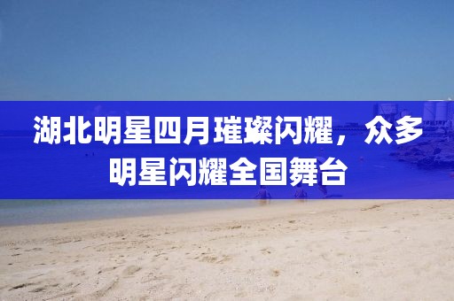 湖北明星四月璀璨閃耀，眾多明星閃耀全國(guó)舞臺(tái)