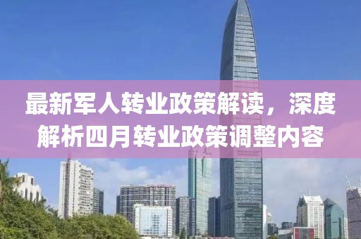 最新軍人轉(zhuǎn)業(yè)政策解讀，深度解析四月轉(zhuǎn)業(yè)政策調(diào)整內(nèi)容