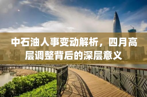 中石油人事變動解析，四月高層調(diào)整背后的深層意義