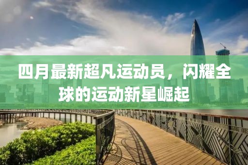 四月最新超凡運(yùn)動(dòng)員，閃耀全球的運(yùn)動(dòng)新星崛起