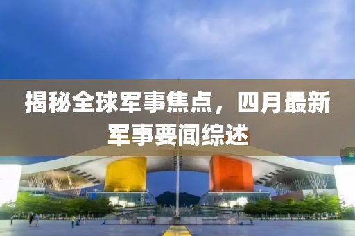 揭秘全球軍事焦點，四月最新軍事要聞綜述
