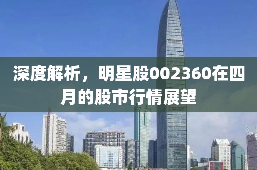 深度解析，明星股002360在四月的股市行情展望