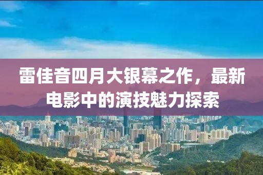 雷佳音四月大銀幕之作，最新電影中的演技魅力探索