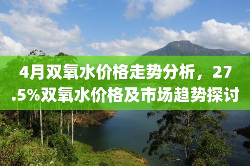 4月雙氧水價格走勢分析，27.5%雙氧水價格及市場趨勢探討