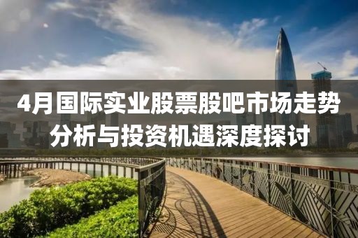 4月國際實業(yè)股票股吧市場走勢分析與投資機遇深度探討
