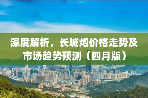 深度解析，長城炮價格走勢及市場趨勢預測（四月版）