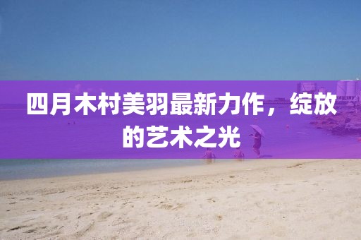 四月木村美羽最新力作，綻放的藝術(shù)之光
