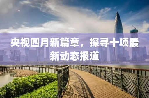 央視四月新篇章，探尋十項最新動態(tài)報道