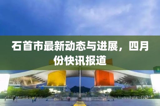 石首市最新動態(tài)與進展，四月份快訊報道