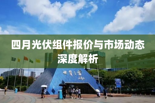 四月光伏組件報(bào)價(jià)與市場(chǎng)動(dòng)態(tài)深度解析