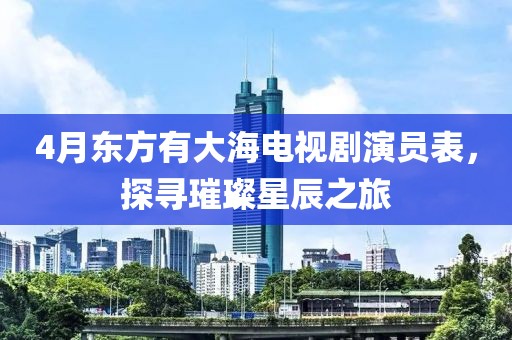 4月東方有大海電視劇演員表，探尋璀璨星辰之旅