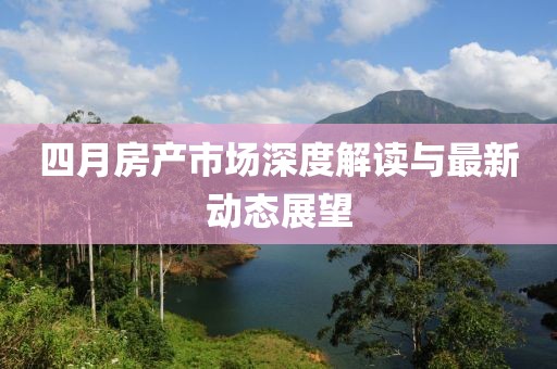 四月房產(chǎn)市場深度解讀與最新動態(tài)展望