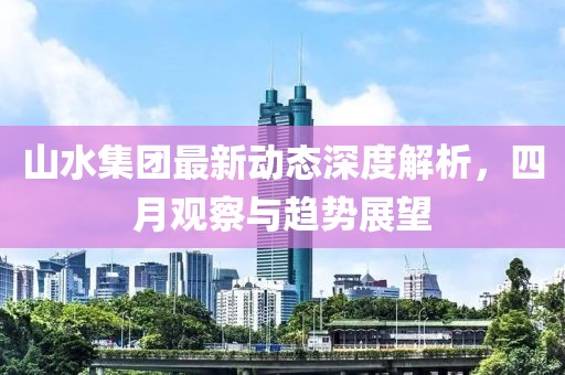 山水集團(tuán)最新動態(tài)深度解析，四月觀察與趨勢展望