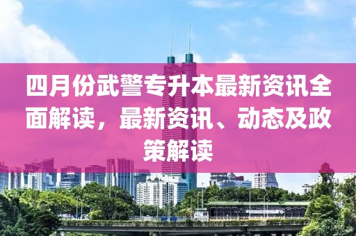四月份武警專升本最新資訊全面解讀，最新資訊、動(dòng)態(tài)及政策解讀