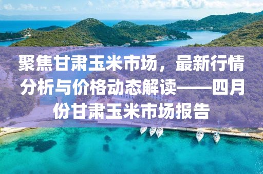 聚焦甘肅玉米市場，最新行情分析與價格動態(tài)解讀——四月份甘肅玉米市場報告