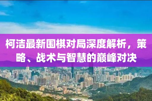 柯潔最新圍棋對(duì)局深度解析，策略、戰(zhàn)術(shù)與智慧的巔峰對(duì)決