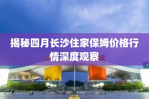 揭秘四月長沙住家保姆價格行情深度觀察