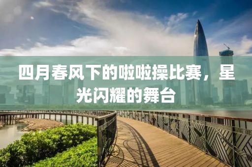 四月春風(fēng)下的啦啦操比賽，星光閃耀的舞臺