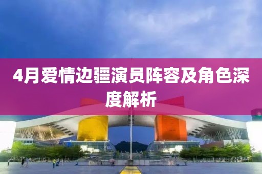 4月愛(ài)情邊疆演員陣容及角色深度解析