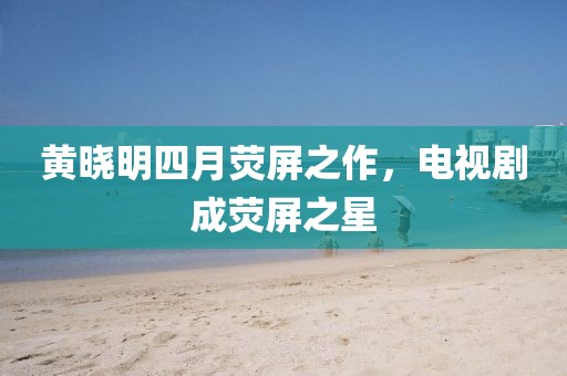 黃曉明四月熒屏之作，電視劇成熒屏之星