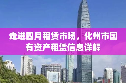 走進(jìn)四月租賃市場(chǎng)，化州市國(guó)有資產(chǎn)租賃信息詳解