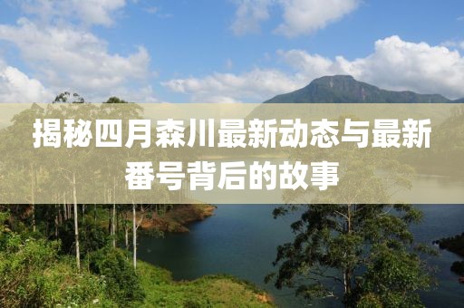 揭秘四月森川最新動(dòng)態(tài)與最新番號(hào)背后的故事