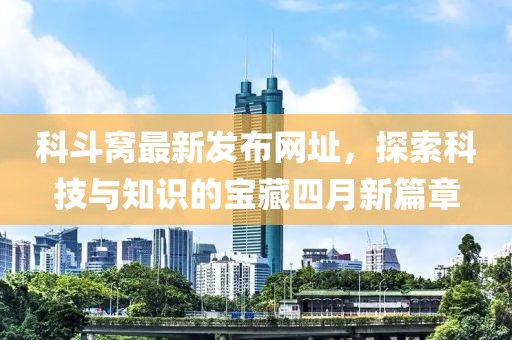 科斗窩最新發(fā)布網(wǎng)址，探索科技與知識(shí)的寶藏四月新篇章