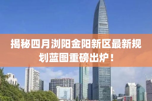 揭秘四月瀏陽金陽新區(qū)最新規(guī)劃藍(lán)圖重磅出爐！