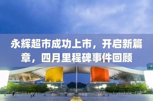 永輝超市成功上市，開啟新篇章，四月里程碑事件回顧