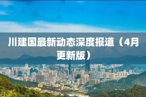 川建國(guó)最新動(dòng)態(tài)深度報(bào)道（4月更新版）