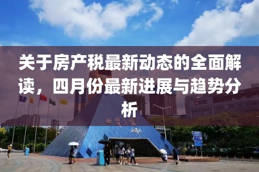 關(guān)于房產(chǎn)稅最新動態(tài)的全面解讀，四月份最新進展與趨勢分析