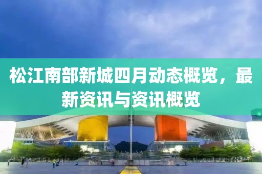 松江南部新城四月動(dòng)態(tài)概覽，最新資訊與資訊概覽