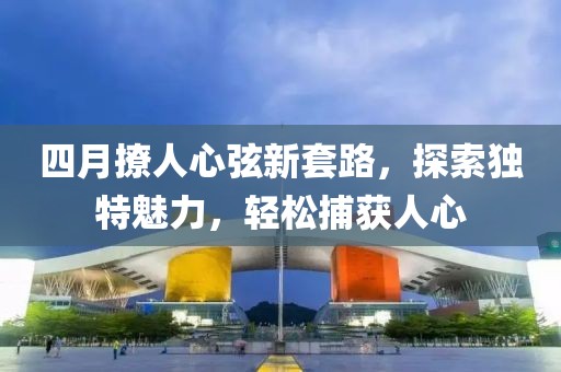四月撩人心弦新套路，探索獨特魅力，輕松捕獲人心