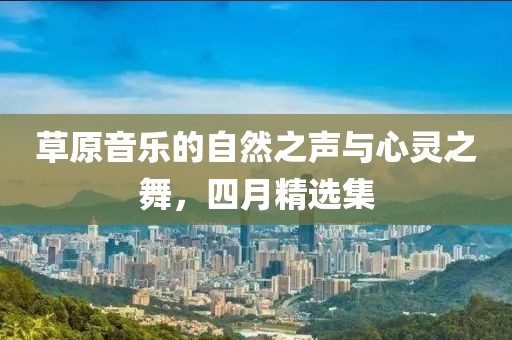 草原音樂(lè)的自然之聲與心靈之舞，四月精選集