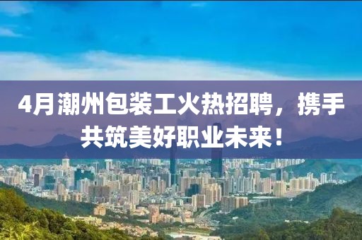 4月潮州包裝工火熱招聘，攜手共筑美好職業(yè)未來！